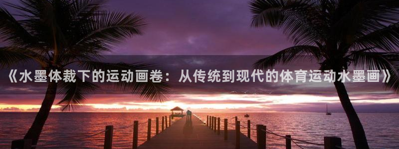 球王会体育：《水墨体裁下的运动画卷：从传统到现代的体育运动水墨画》